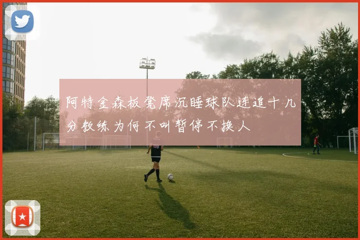 阿特金森板凳席沉睡球队连追十几分教练为何不叫暂停不换人
