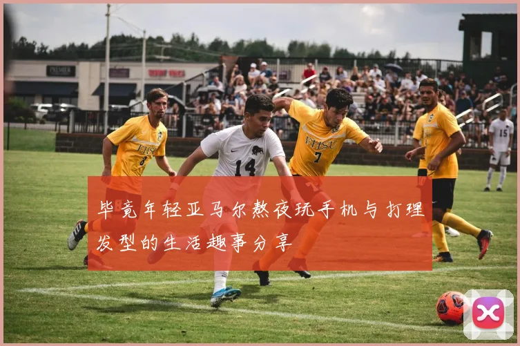 毕竟年轻亚马尔熬夜玩手机与打理发型的生活趣事分享