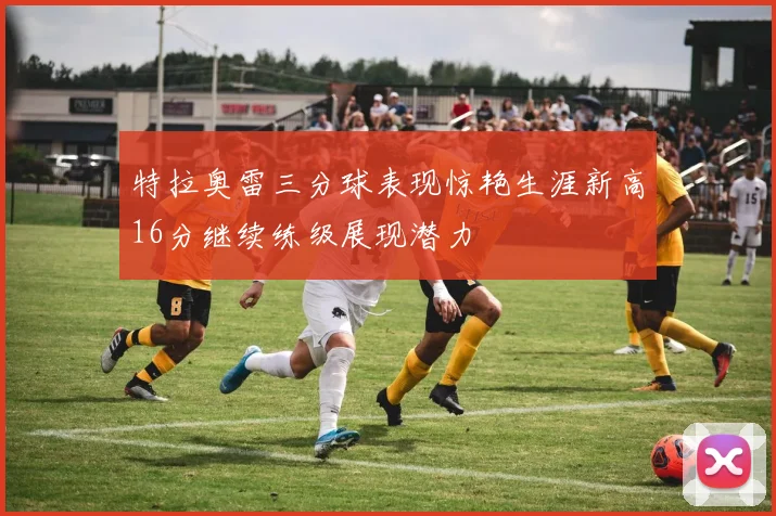 特拉奥雷三分球表现惊艳生涯新高16分继续练级展现潜力