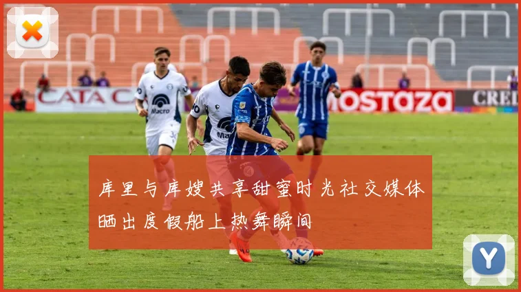 库里与库嫂共享甜蜜时光社交媒体晒出度假船上热舞瞬间