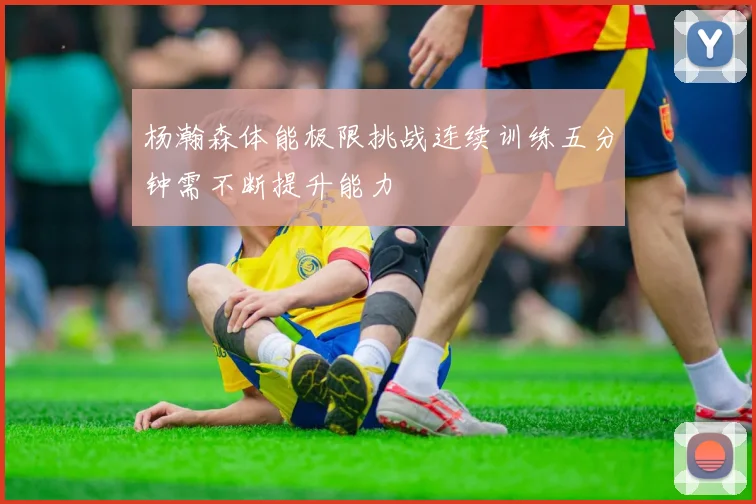 杨瀚森体能极限挑战连续训练五分钟需不断提升能力