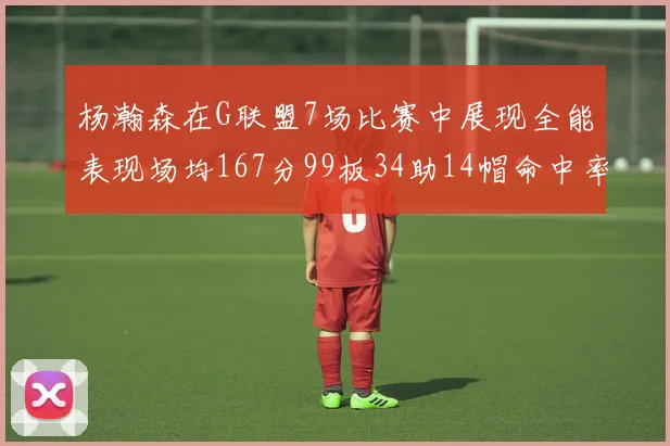 杨瀚森在G联盟7场比赛中展现全能表现场均167分99板34助14帽命中率超五成