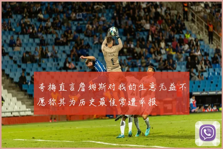 夸梅直言詹姆斯对我的生意无益不愿称其为历史最佳常遭举报