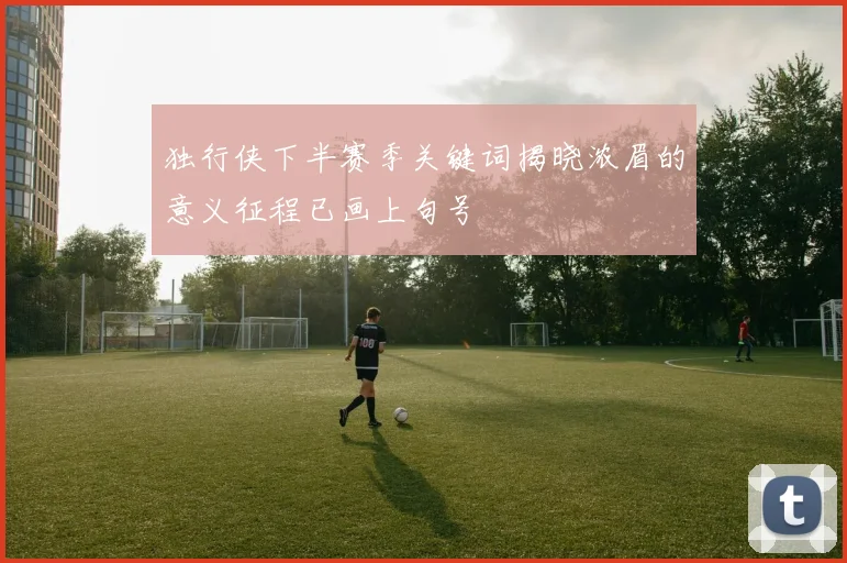 独行侠下半赛季关键词揭晓浓眉的意义征程已画上句号