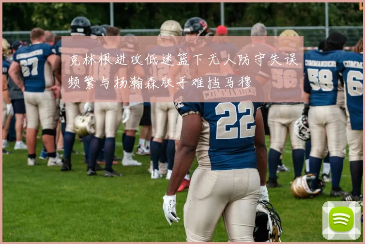 克林根进攻低迷篮下无人防守失误频繁与杨瀚森联手难挡马穆