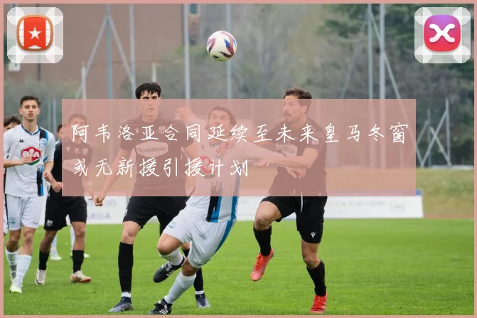 阿韦洛亚合同延续至未来皇马冬窗或无新援引援计划