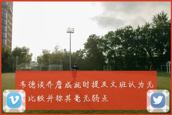 韦德谈乔詹成就时提及文班认为无需比较并称其毫无弱点