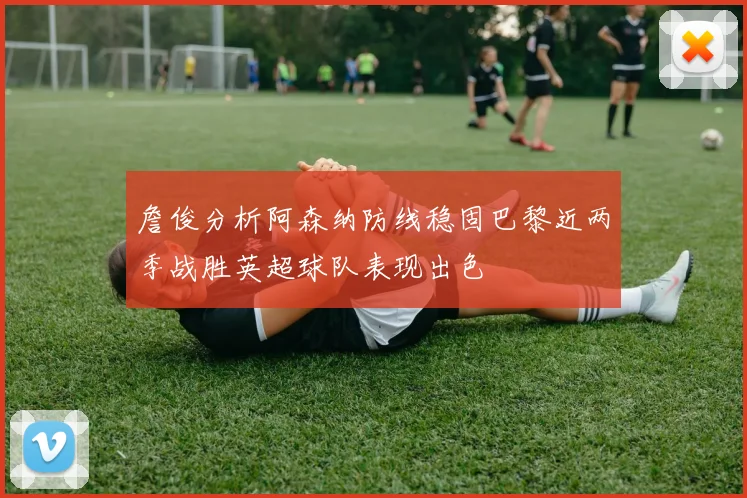 詹俊分析阿森纳防线稳固巴黎近两季战胜英超球队表现出色