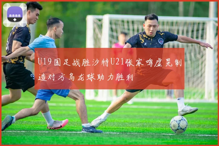 U19国足战胜沙特U21张家鸣虚晃制造对方乌龙球助力胜利