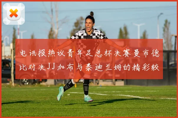 电讯报热议青年足总杯决赛曼市德比对决JJ加布与泰迪兰姆的精彩较量