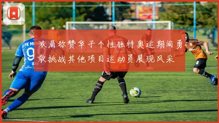 浓眉称赞华子个性独特奥运期间勇敢挑战其他项目运动员展现风采