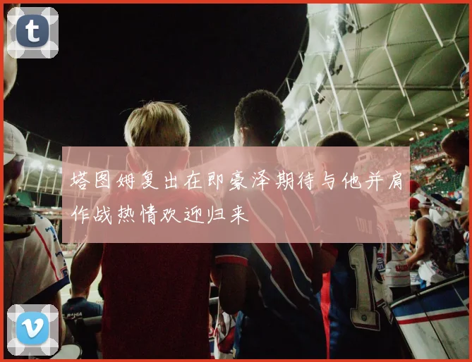塔图姆复出在即豪泽期待与他并肩作战热情欢迎归来