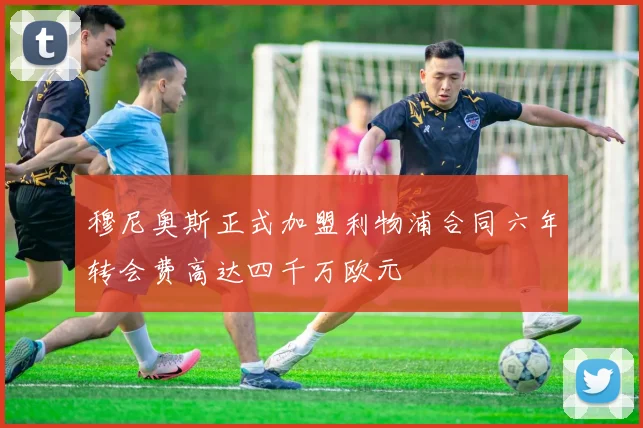 穆尼奥斯正式加盟利物浦合同六年转会费高达四千万欧元