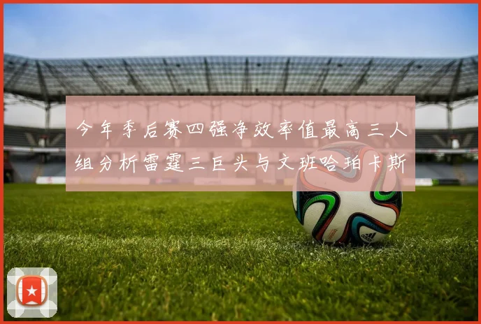今年季后赛四强净效率值最高三人组分析雷霆三巨头与文班哈珀卡斯尔的表现对比